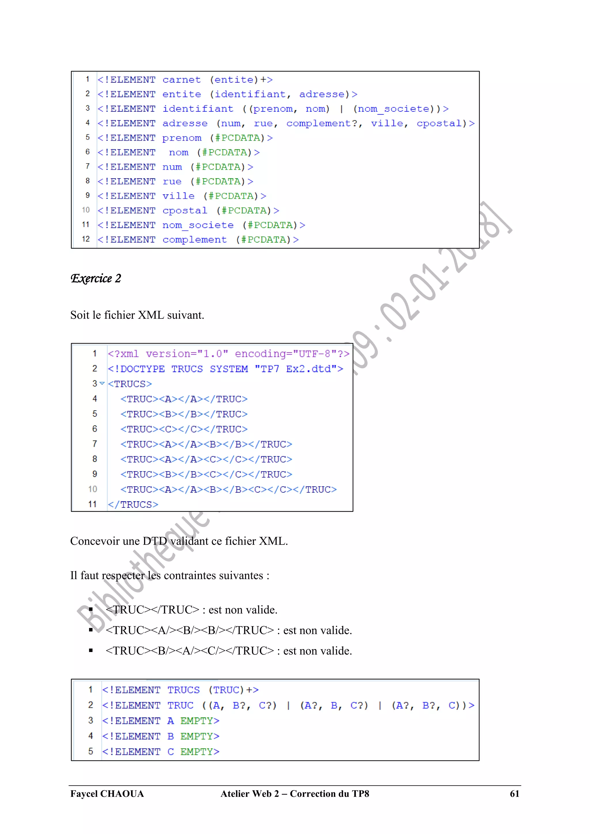 Faycel CHAOUA Atelier Web 2  Correction du TP8 61
Exercice 2
Soit le fichier XML suivant.
Concevoir une DTD validant ce fichier XML.
Il faut respecter les contraintes suivantes :
 <TRUC></TRUC> : est non valide.
 <TRUC><A/><B/><B/></TRUC> : est non valide.
 <TRUC><B/><A/><C/></TRUC> : est non valide.
 