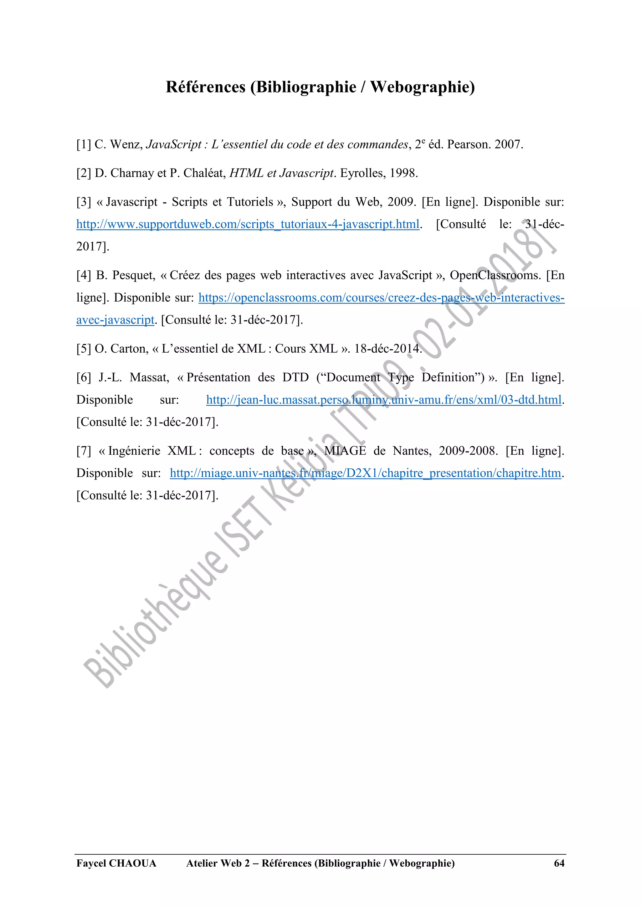 Faycel CHAOUA Atelier Web 2  Références (Bibliographie / Webographie) 64
Références (Bibliographie / Webographie)
[1] C. Wenz, JavaScript : L’essentiel du code et des commandes, 2e
éd. Pearson. 2007.
[2] D. Charnay et P. Chaléat, HTML et Javascript. Eyrolles, 1998.
[3] « Javascript - Scripts et Tutoriels », Support du Web, 2009. [En ligne]. Disponible sur:
http://www.supportduweb.com/scripts_tutoriaux-4-javascript.html. [Consulté le: 31-déc-
2017].
[4] B. Pesquet, « Créez des pages web interactives avec JavaScript », OpenClassrooms. [En
ligne]. Disponible sur: https://openclassrooms.com/courses/creez-des-pages-web-interactives-
avec-javascript. [Consulté le: 31-déc-2017].
[5] O. Carton, « L’essentiel de XML : Cours XML ». 18-déc-2014.
[6] J.-L. Massat, « Présentation des DTD (“Document Type Definition”) ». [En ligne].
Disponible sur: http://jean-luc.massat.perso.luminy.univ-amu.fr/ens/xml/03-dtd.html.
[Consulté le: 31-déc-2017].
[7] « Ingénierie XML : concepts de base », MIAGE de Nantes, 2009-2008. [En ligne].
Disponible sur: http://miage.univ-nantes.fr/miage/D2X1/chapitre_presentation/chapitre.htm.
[Consulté le: 31-déc-2017].
 