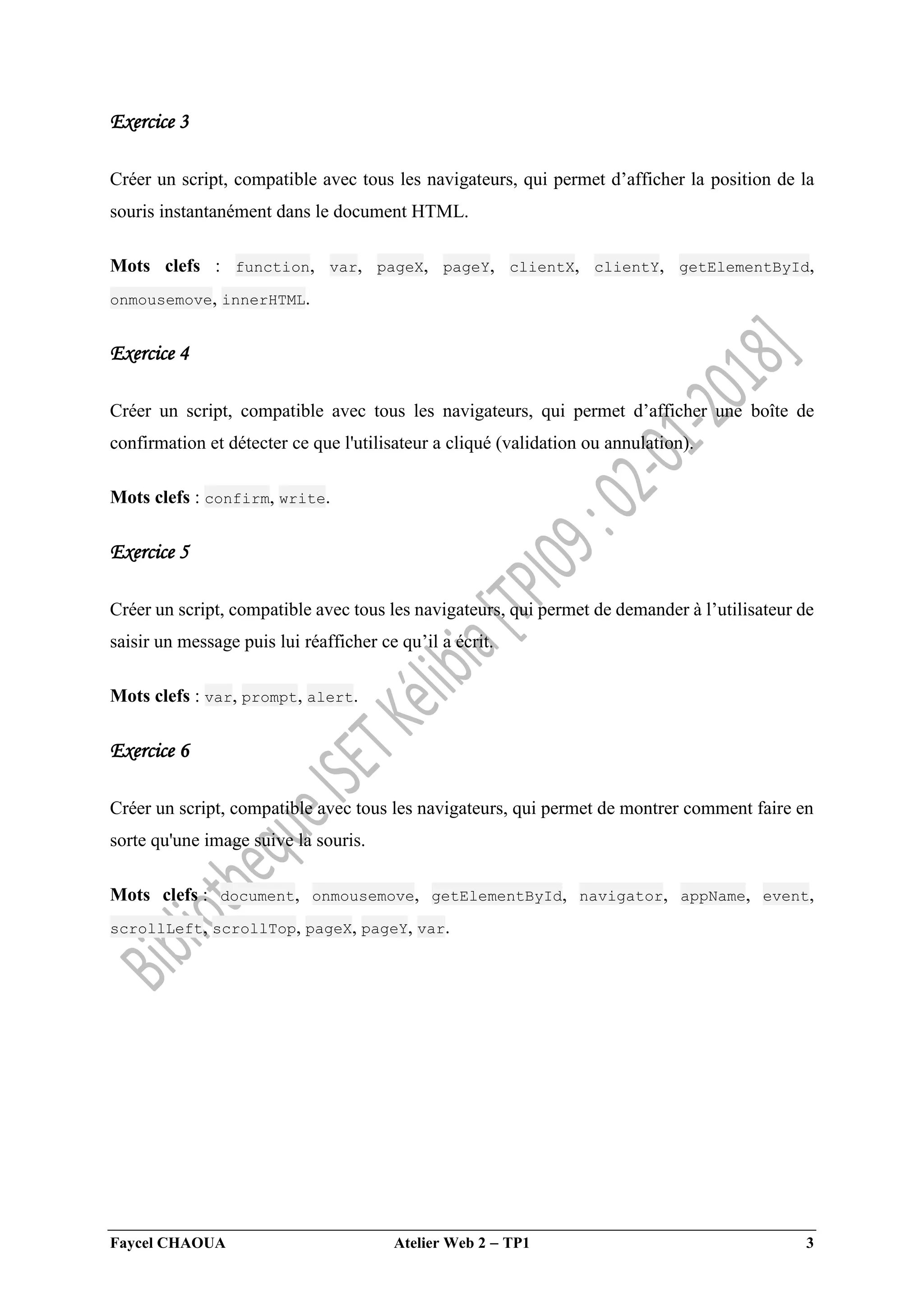 Faycel CHAOUA Atelier Web 2  TP1 3
Exercice 3
Créer un script, compatible avec tous les navigateurs, qui permet d’afficher la position de la
souris instantanément dans le document HTML.
Mots clefs : function, var, pageX, pageY, clientX, clientY, getElementById,
onmousemove, innerHTML.
Exercice 4
Créer un script, compatible avec tous les navigateurs, qui permet d’afficher une boîte de
confirmation et détecter ce que l'utilisateur a cliqué (validation ou annulation).
Mots clefs : confirm, write.
Exercice 5
Créer un script, compatible avec tous les navigateurs, qui permet de demander à l’utilisateur de
saisir un message puis lui réafficher ce qu’il a écrit.
Mots clefs : var, prompt, alert.
Exercice 6
Créer un script, compatible avec tous les navigateurs, qui permet de montrer comment faire en
sorte qu'une image suive la souris.
Mots clefs : document, onmousemove, getElementById, navigator, appName, event,
scrollLeft, scrollTop, pageX, pageY, var.
 