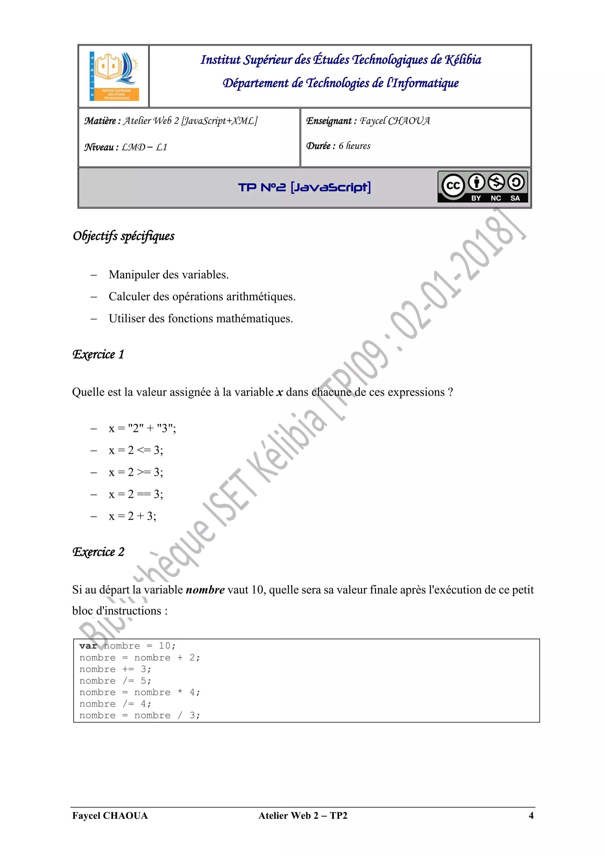 Faycel CHAOUA Atelier Web 2  TP2 4
Objectifs spécifiques
 Manipuler des variables.
 Calculer des opérations arithmétiques.
 Utiliser des fonctions mathématiques.
Exercice 1
Quelle est la valeur assignée à la variable x dans chacune de ces expressions ?
 x = "2" + "3";
 x = 2 <= 3;
 x = 2 >= 3;
 x = 2 == 3;
 x = 2 + 3;
Exercice 2
Si au départ la variable nombre vaut 10, quelle sera sa valeur finale après l'exécution de ce petit
bloc d'instructions :
var nombre = 10;
nombre = nombre + 2;
nombre += 3;
nombre /= 5;
nombre = nombre * 4;
nombre /= 4;
nombre = nombre / 3;
Institut Supérieur des Études Technologiques de Kélibia
Département de Technologies de l'Informatique
Matière : Atelier Web 2 [JavaScript+XML]
Niveau : LMD ‒ L1
Enseignant : Faycel CHAOUA
Durée : 6 heures
TP N°2 [JavaScript]
 