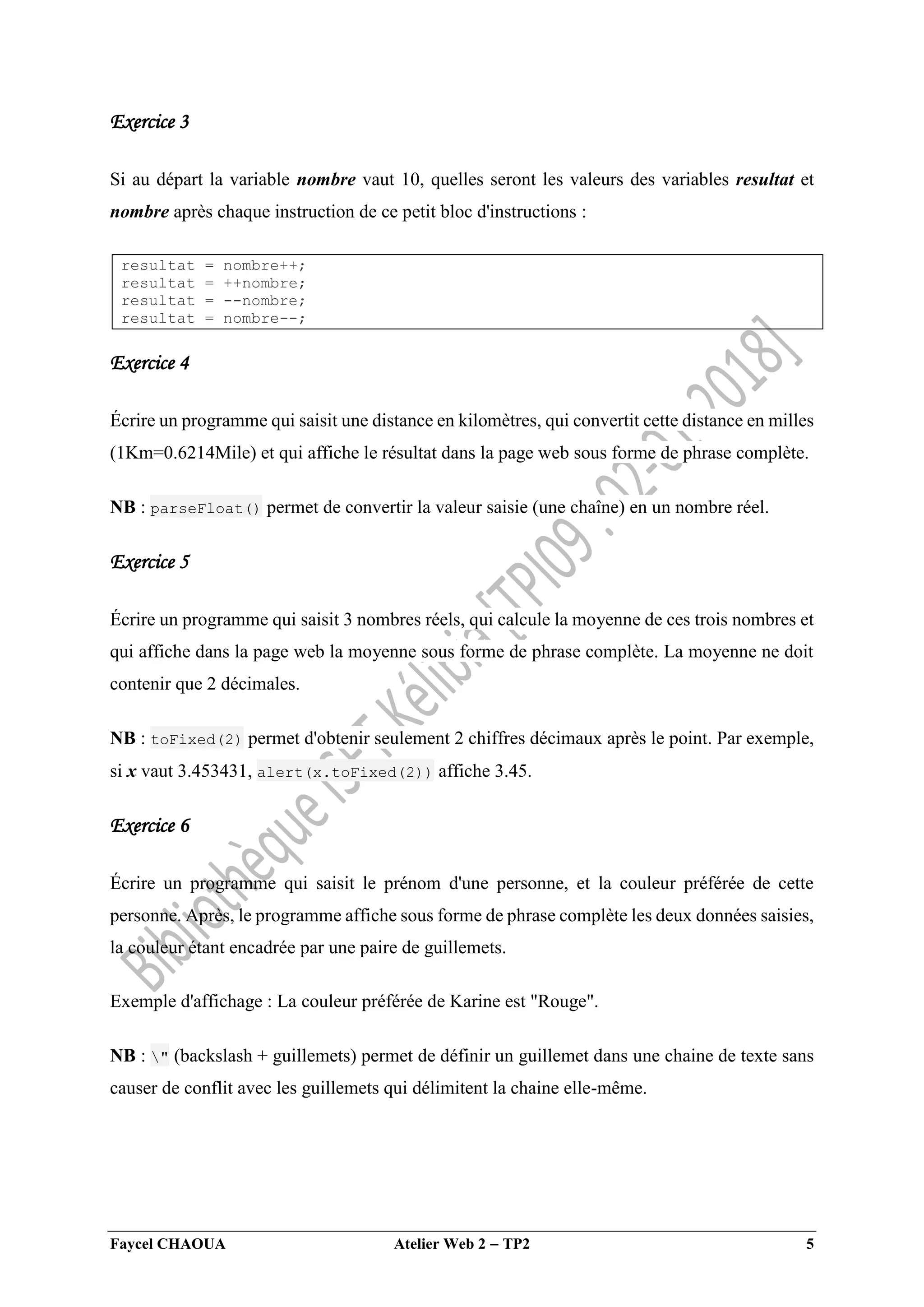 Faycel CHAOUA Atelier Web 2  TP2 5
Exercice 3
Si au départ la variable nombre vaut 10, quelles seront les valeurs des variables resultat et
nombre après chaque instruction de ce petit bloc d'instructions :
resultat = nombre++;
resultat = ++nombre;
resultat = --nombre;
resultat = nombre--;
Exercice 4
Écrire un programme qui saisit une distance en kilomètres, qui convertit cette distance en milles
(1Km=0.6214Mile) et qui affiche le résultat dans la page web sous forme de phrase complète.
NB : parseFloat() permet de convertir la valeur saisie (une chaîne) en un nombre réel.
Exercice 5
Écrire un programme qui saisit 3 nombres réels, qui calcule la moyenne de ces trois nombres et
qui affiche dans la page web la moyenne sous forme de phrase complète. La moyenne ne doit
contenir que 2 décimales.
NB : toFixed(2) permet d'obtenir seulement 2 chiffres décimaux après le point. Par exemple,
si x vaut 3.453431, alert(x.toFixed(2)) affiche 3.45.
Exercice 6
Écrire un programme qui saisit le prénom d'une personne, et la couleur préférée de cette
personne. Après, le programme affiche sous forme de phrase complète les deux données saisies,
la couleur étant encadrée par une paire de guillemets.
Exemple d'affichage : La couleur préférée de Karine est "Rouge".
NB : " (backslash + guillemets) permet de définir un guillemet dans une chaine de texte sans
causer de conflit avec les guillemets qui délimitent la chaine elle-même.
 