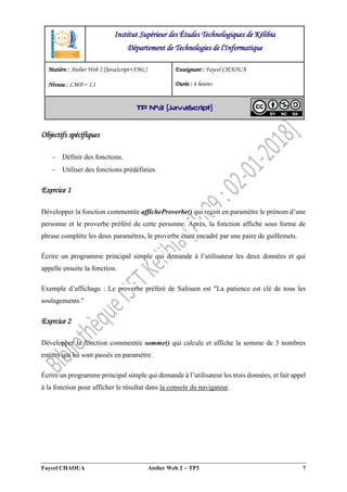 Faycel CHAOUA Atelier Web 2  TP3 7
Objectifs spécifiques
 Définir des fonctions.
 Utiliser des fonctions prédéfinies.
Exercice 1
Développer la fonction commentée afficheProverbe() qui reçoit en paramètre le prénom d’une
personne et le proverbe préféré de cette personne. Après, la fonction affiche sous forme de
phrase complète les deux paramètres, le proverbe étant encadré par une paire de guillemets.
Écrire un programme principal simple qui demande à l’utilisateur les deux données et qui
appelle ensuite la fonction.
Exemple d’affichage : Le proverbe préféré de Safouen est "La patience est clé de tous les
soulagements."
Exercice 2
Développer la fonction commentée somme() qui calcule et affiche la somme de 3 nombres
entiers qui lui sont passés en paramètre.
Écrire un programme principal simple qui demande à l’utilisateur les trois données, et fait appel
à la fonction pour afficher le résultat dans la console du navigateur.
Institut Supérieur des Études Technologiques de Kélibia
Département de Technologies de l'Informatique
Matière : Atelier Web 2 [JavaScript+XML]
Niveau : LMD ‒ L1
Enseignant : Faycel CHAOUA
Durée : 6 heures
TP N°3 [JavaScript]
 