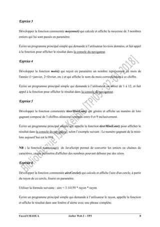 Faycel CHAOUA Atelier Web 2  TP3 8
Exercice 3
Développer la fonction commentée moyenne() qui calcule et affiche la moyenne de 3 nombres
entiers qui lui sont passés en paramètre.
Écrire un programme principal simple qui demande à l’utilisateur les trois données, et fait appel
à la fonction pour afficher le résultat dans la console du navigateur.
Exercice 4
Développer la fonction mois() qui reçoit en paramètre un nombre représentant un mois de
l'année (1=janvier, 2=février, etc.) et qui affiche le nom du mois correspondant à ce chiffre.
Écrire un programme principal simple qui demande à l’utilisateur un entier de 1 à 12, et fait
appel à la fonction pour afficher le résultat dans la console du navigateur.
Exercice 5
Développer la fonction commentée tirerMiniLoto() qui génère et affiche un numéro de loto
gagnant composé de 3 chiffres aléatoires compris entre 0 et 9 inclusivement.
Écrire un programme principal simple qui appelle la fonction tirerMiniLoto() pour afficher le
résultat dans la console du navigateur, selon l’exemple suivant : Le numéro gagnant de la mini-
loto aujourd’hui est le 094.
NB : la fonction toString() de JavaScript permet de convertir les entiers en chaînes de
caractères, ce qui permettra d'afficher des nombres pouvant débuter par des zéros.
Exercice 6
Développer la fonction commentée aireCercle() qui calcule et affiche l'aire d'un cercle, à partir
du rayon de ce cercle, fourni en paramètre.
Utiliser la formule suivante : aire = 3.14159 * rayon * rayon
Écrire un programme principal simple qui demande à l’utilisateur le rayon, appelle la fonction
et affiche le résultat dans une fenêtre d’alerte avec une phrase complète.
 