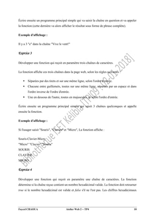Faycel CHAOUA Atelier Web 2  TP4 10
Écrire ensuite un programme principal simple qui va saisir la chaîne en question et va appeler
la fonction (cette dernière va alors afficher le résultat sous forme de phrase complète).
Exemple d'affichage :
Il y a 3 "e" dans la chaîne "Vive le vent!"
Exercice 3
Développer une fonction qui reçoit en paramètre trois chaînes de caractères.
La fonction affiche ces trois chaînes dans la page web, selon les règles suivantes :
 Séparées par des tirets et sur une même ligne, selon l'ordre d'entrée.
 Chacune entre guillemets, toutes sur une même ligne, séparées par un espace et dans
l'ordre inverse de l'ordre d'entrée.
 Une en dessous de l'autre, toutes en majuscules, et selon l'ordre d'entrée.
Écrire ensuite un programme principal simple qui saisit 3 chaînes quelconques et appelle
ensuite la fonction.
Exemple d'affichage :
Si l'usager saisit "Souris", "Clavier" et "Micro", La fonction affiche :
Souris-Clavier-Micro
"Micro" "Clavier" "Souris"
SOURIS
CLAVIER
MICRO
Exercice 4
Développer une fonction qui reçoit en paramètre une chaîne de caractères. La fonction
détermine si la chaîne reçue contient un nombre hexadécimal valide. La fonction doit retourner
true si le nombre hexadécimal est valide et false s'il ne l'est pas. Les chiffres hexadécimaux
 