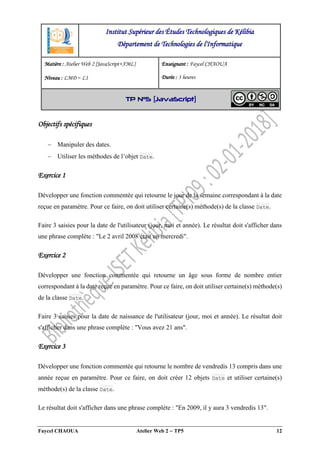 Faycel CHAOUA Atelier Web 2  TP5 12
Objectifs spécifiques
 Manipuler des dates.
 Utiliser les méthodes de l’objet Date.
Exercice 1
Développer une fonction commentée qui retourne le jour de la semaine correspondant à la date
reçue en paramètre. Pour ce faire, on doit utiliser certaine(s) méthode(s) de la classe Date.
Faire 3 saisies pour la date de l'utilisateur (jour, moi et année). Le résultat doit s'afficher dans
une phrase complète : "Le 2 avril 2008 était un mercredi".
Exercice 2
Développer une fonction commentée qui retourne un âge sous forme de nombre entier
correspondant à la date reçue en paramètre. Pour ce faire, on doit utiliser certaine(s) méthode(s)
de la classe Date.
Faire 3 saisies pour la date de naissance de l'utilisateur (jour, moi et année). Le résultat doit
s'afficher dans une phrase complète : "Vous avez 21 ans".
Exercice 3
Développer une fonction commentée qui retourne le nombre de vendredis 13 compris dans une
année reçue en paramètre. Pour ce faire, on doit créer 12 objets Date et utiliser certaine(s)
méthode(s) de la classe Date.
Le résultat doit s'afficher dans une phrase complète : "En 2009, il y aura 3 vendredis 13".
Institut Supérieur des Études Technologiques de Kélibia
Département de Technologies de l'Informatique
Matière : Atelier Web 2 [JavaScript+XML]
Niveau : LMD ‒ L1
Enseignant : Faycel CHAOUA
Durée : 3 heures
TP N°5 [JavaScript]
 