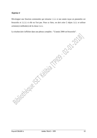 Faycel CHAOUA Atelier Web 2  TP5 13
Exercice 4
Développer une fonction commentée qui retourne true si une année reçue en paramètre est
bissextile et false si elle ne l'est pas. Pour ce faire, on doit créer 2 objets Date et utiliser
certaine(s) méthode(s) de la classe Date.
Le résultat doit s'afficher dans une phrase complète : "L'année 2008 est bissextile".
 