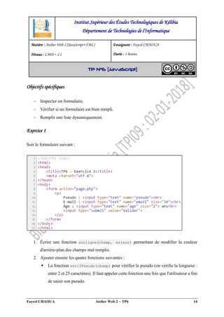 Faycel CHAOUA Atelier Web 2  TP6 14
Objectifs spécifiques
 Inspecter un formulaire.
 Vérifier si un formulaire est bien rempli.
 Remplir une liste dynamiquement.
Exercice 1
Soit le formulaire suivant :
1. Écrire une fonction surligne(champ, erreur) permettant de modifier la couleur
d'arrière-plan des champs mal remplis.
2. Ajouter ensuite les quatre fonctions suivantes :
 La fonction verifPseudo(champ) pour vérifier le pseudo (on vérifie la longueur :
entre 2 et 25 caractères). Il faut appeler cette fonction une fois que l'utilisateur a fini
de saisir son pseudo.
Institut Supérieur des Études Technologiques de Kélibia
Département de Technologies de l'Informatique
Matière : Atelier Web 2 [JavaScript+XML]
Niveau : LMD ‒ L1
Enseignant : Faycel CHAOUA
Durée : 3 heures
TP N°6 [JavaScript]
 