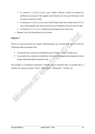 Faycel CHAOUA Atelier Web 2  TP6 15
 La fonction verifMail(champ) pour vérifier l'adresse e-mail (en utilisant de
préférence une regex). Il faut appeler cette fonction une fois que l'utilisateur a fini
de saisir son adresse e-mail.
 La fonction verifAge(champ) pour vérifier l'âge (il doit être compris entre 5 et 111
ans). Il faut appeler cette fonction une fois que l'utilisateur a fini de saisir son âge.
 La fonction verifForm(f) (à partir des précédentes) qui vérifie tout.
3. Bloquer l’envoi du formulaire en cas d’erreur.
Exercice 2
Écrire un script qui permet de remplir dynamiquement une seconde liste selon le choix de
l'utilisateur dans la première liste.
 La première liste contient un ensemble de pays (Tunisie, France, Canada, etc.)
 La seconde liste contient un ensemble de villes qui sont chargées dynamiquement selon
le pays sélectionné dans la première liste.
Par exemple, si l’utilisateur sélectionne "Tunisie" dans la première liste, la seconde liste va
contenir les valeurs suivantes "Tunis", "Ben Arous", "Mannouba", "Ariana", etc.
 