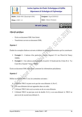 Faycel CHAOUA Atelier Web 2  TP7 16
Objectifs spécifiques
 Écrire un document XML bien formé.
 Transformer un texte en document XML.
Exercice 1
Étudier les exemples d'adresse suivants et déduire les éléments élémentaires qui les constituent:
 Exemple 1 : L'adresse d'un particulier (Johnny Begood 121 rue Plein-Ciel Nancy
54000).
 Exemple 2 : Une adresse professionnelle (Lucid-it 14 boulevard du 21ème R.A. "Le
Carré Rive Gauche" Nancy 54000).
Écrire un document XML bien formé contenant les informations précédentes.
Exercice 2
Définir un élément TRUC avec les contraintes suivantes :
 L'élément TRUC ne peut avoir que des sous-éléments A, B et C.
 Ces sous-éléments doivent apparaître dans cet ordre.
 L'élément TRUC doit avoir au moins un de ces sous-éléments.
 L'élément TRUC ne peut pas avoir de double. Si il y a un sous-élément A, TRUC ne
peut avoir de second sous-élément A.
Institut Supérieur des Études Technologiques de Kélibia
Département de Technologies de l'Informatique
Matière : Atelier Web 2 [JavaScript+XML]
Niveau : LMD ‒ L1
Enseignant : Faycel CHAOUA
Durée : 4 heures 30 minutes
TP N°7 [XML]
 