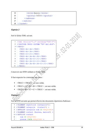 Faycel CHAOUA Atelier Web 2  TP8 19
Exercice 2
Soit le fichier XML suivant.
Concevoir une DTD validant ce fichier XML.
Il faut respecter les contraintes suivantes :
 <TRUC></TRUC> : est non valide.
 <TRUC><A/><B/><B/></TRUC> : est non valide.
 <TRUC><B/><A/><C/></TRUC> : est non valide.
Exercice 3
Soit la DTD suivante qui permet d'écrire des documents répertoires d'adresses :
 