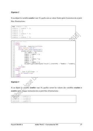 Faycel CHAOUA Atelier Web 2  Correction du TP2 27
Exercice 2
Si au départ la variable nombre vaut 10, quelle sera sa valeur finale après l'exécution de ce petit
bloc d'instructions :
var nombre = 10;
nombre = nombre + 2;
nombre += 3;
nombre /= 5;
nombre = nombre * 4;
nombre /= 4;
nombre = nombre / 3;
Exercice 3
Si au départ la variable nombre vaut 10, quelles seront les valeurs des variables resultat et
nombre après chaque instruction de ce petit bloc d'instructions :
resultat = nombre++;
resultat = ++nombre;
resultat = --nombre;
resultat = nombre--;
 