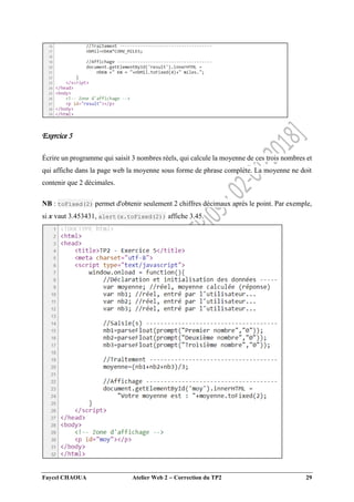 Faycel CHAOUA Atelier Web 2  Correction du TP2 29
Exercice 5
Écrire un programme qui saisit 3 nombres réels, qui calcule la moyenne de ces trois nombres et
qui affiche dans la page web la moyenne sous forme de phrase complète. La moyenne ne doit
contenir que 2 décimales.
NB : toFixed(2) permet d'obtenir seulement 2 chiffres décimaux après le point. Par exemple,
si x vaut 3.453431, alert(x.toFixed(2)) affiche 3.45.
 