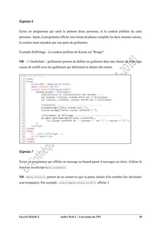 Faycel CHAOUA Atelier Web 2  Correction du TP2 30
Exercice 6
Écrire un programme qui saisit le prénom d'une personne, et la couleur préférée de cette
personne. Après, le programme affiche sous forme de phrase complète les deux données saisies,
la couleur étant encadrée par une paire de guillemets.
Exemple d'affichage : La couleur préférée de Karine est "Rouge".
NB : " (backslash + guillemets) permet de définir un guillemet dans une chaine de texte sans
causer de conflit avec les guillemets qui délimitent la chaine elle-même.
Exercice 7
Écrire un programme qui affiche un message au hasard parmi 4 messages au choix. Utiliser la
fonction JavaScript Math.random().
NB : Math.floor() permet de ne conserver que la partie entière d'un nombre (les décimales
sont tronquées). Par exemple : alert(Math.floor(3.87)) affiche 3.
 