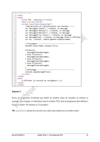 Faycel CHAOUA Atelier Web 2  Correction du TP2 31
Exercice 8
Écrire un programme JavaScript qui traduit un nombre entier de secondes en minutes et
secondes. Par exemple, si l'utilisateur entre le nombre 5722, alors le programme doit afficher à
l'écran la chaîne "95 minutes et 22 secondes".
NB : parseInt() permet de convertir une valeur (une chaîne) en un nombre entier.
 
