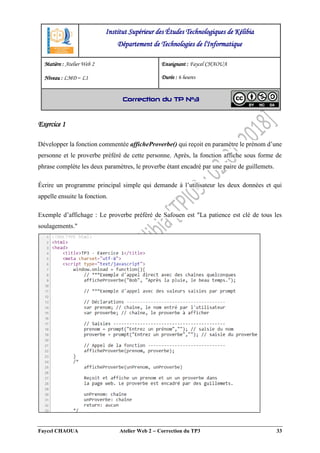 Faycel CHAOUA Atelier Web 2  Correction du TP3 33
Exercice 1
Développer la fonction commentée afficheProverbe() qui reçoit en paramètre le prénom d’une
personne et le proverbe préféré de cette personne. Après, la fonction affiche sous forme de
phrase complète les deux paramètres, le proverbe étant encadré par une paire de guillemets.
Écrire un programme principal simple qui demande à l’utilisateur les deux données et qui
appelle ensuite la fonction.
Exemple d’affichage : Le proverbe préféré de Safouen est "La patience est clé de tous les
soulagements."
Institut Supérieur des Études Technologiques de Kélibia
Département de Technologies de l'Informatique
Matière : Atelier Web 2
Niveau : LMD ‒ L1
Enseignant : Faycel CHAOUA
Durée : 6 heures
Correction du TP N°3
 