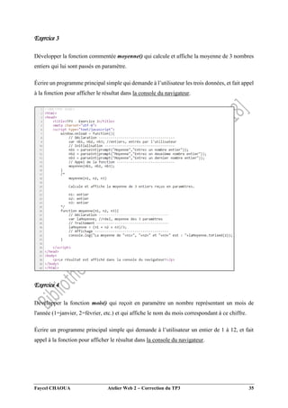 Faycel CHAOUA Atelier Web 2  Correction du TP3 35
Exercice 3
Développer la fonction commentée moyenne() qui calcule et affiche la moyenne de 3 nombres
entiers qui lui sont passés en paramètre.
Écrire un programme principal simple qui demande à l’utilisateur les trois données, et fait appel
à la fonction pour afficher le résultat dans la console du navigateur.
Exercice 4
Développer la fonction mois() qui reçoit en paramètre un nombre représentant un mois de
l'année (1=janvier, 2=février, etc.) et qui affiche le nom du mois correspondant à ce chiffre.
Écrire un programme principal simple qui demande à l’utilisateur un entier de 1 à 12, et fait
appel à la fonction pour afficher le résultat dans la console du navigateur.
 