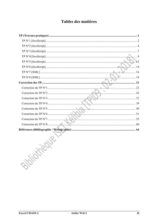 Faycel CHAOUA Atelier Web 2 iii
Tables des matières
TP (Travaux pratiques) ........................................................................................................................ 1
TP N°1 [JavaScript]............................................................................................................................. 2
TP N°2 [JavaScript]............................................................................................................................. 4
TP N°3 [JavaScript]............................................................................................................................. 7
TP N°4 [JavaScript]............................................................................................................................. 9
TP N°5 [JavaScript]........................................................................................................................... 12
TP N°6 [JavaScript]........................................................................................................................... 14
TP N°7 [XML] .................................................................................................................................. 16
TP N°8 [XML] .................................................................................................................................. 18
Correction des TP................................................................................................................................ 21
Correction du TP N°1........................................................................................................................ 22
Correction du TP N°2........................................................................................................................ 26
Correction du TP N°3........................................................................................................................ 33
Correction du TP N°4........................................................................................................................ 39
Correction du TP N°5........................................................................................................................ 48
Correction du TP N°6........................................................................................................................ 51
Correction du TP N°7........................................................................................................................ 55
Correction du TP N°8........................................................................................................................ 60
Références (Bibliographie / Webographie) ....................................................................................... 64
 