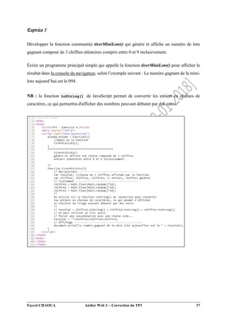 Faycel CHAOUA Atelier Web 2  Correction du TP3 37
Exercice 5
Développer la fonction commentée tirerMiniLoto() qui génère et affiche un numéro de loto
gagnant composé de 3 chiffres aléatoires compris entre 0 et 9 inclusivement.
Écrire un programme principal simple qui appelle la fonction tirerMiniLoto() pour afficher le
résultat dans la console du navigateur, selon l’exemple suivant : Le numéro gagnant de la mini-
loto aujourd’hui est le 094.
NB : la fonction toString() de JavaScript permet de convertir les entiers en chaînes de
caractères, ce qui permettra d'afficher des nombres pouvant débuter par des zéros.
 