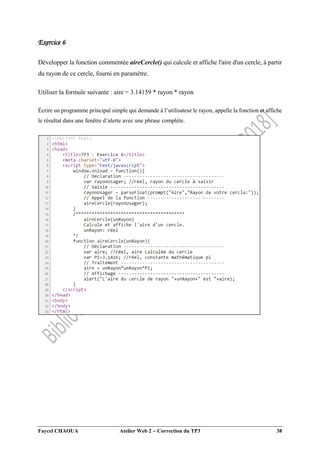 Faycel CHAOUA Atelier Web 2  Correction du TP3 38
Exercice 6
Développer la fonction commentée aireCercle() qui calcule et affiche l'aire d'un cercle, à partir
du rayon de ce cercle, fourni en paramètre.
Utiliser la formule suivante : aire = 3.14159 * rayon * rayon
Écrire un programme principal simple qui demande à l’utilisateur le rayon, appelle la fonction et affiche
le résultat dans une fenêtre d’alerte avec une phrase complète.
 