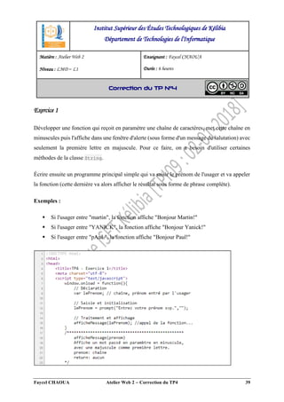 Faycel CHAOUA Atelier Web 2  Correction du TP4 39
Exercice 1
Développer une fonction qui reçoit en paramètre une chaîne de caractères, met cette chaîne en
minuscules puis l'affiche dans une fenêtre d'alerte (sous forme d'un message de salutation) avec
seulement la première lettre en majuscule. Pour ce faire, on a besoin d'utiliser certaines
méthodes de la classe String.
Écrire ensuite un programme principal simple qui va saisir le prénom de l'usager et va appeler
la fonction (cette dernière va alors afficher le résultat sous forme de phrase complète).
Exemples :
 Si l'usager entre "martin", la fonction affiche "Bonjour Martin!"
 Si l'usager entre "YANICK", la fonction affiche "Bonjour Yanick!"
 Si l'usager entre "pAuL", la fonction affiche "Bonjour Paul!"
Institut Supérieur des Études Technologiques de Kélibia
Département de Technologies de l'Informatique
Matière : Atelier Web 2
Niveau : LMD ‒ L1
Enseignant : Faycel CHAOUA
Durée : 6 heures
Correction du TP N°4
 