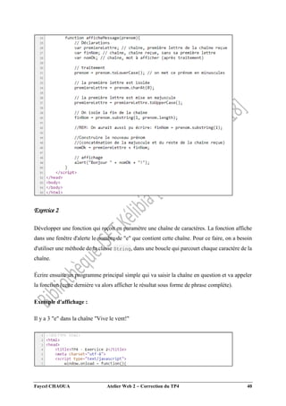 Faycel CHAOUA Atelier Web 2  Correction du TP4 40
Exercice 2
Développer une fonction qui reçoit en paramètre une chaîne de caractères. La fonction affiche
dans une fenêtre d'alerte le nombre de "e" que contient cette chaîne. Pour ce faire, on a besoin
d'utiliser une méthode de la classe String, dans une boucle qui parcourt chaque caractère de la
chaîne.
Écrire ensuite un programme principal simple qui va saisir la chaîne en question et va appeler
la fonction (cette dernière va alors afficher le résultat sous forme de phrase complète).
Exemple d'affichage :
Il y a 3 "e" dans la chaîne "Vive le vent!"
 