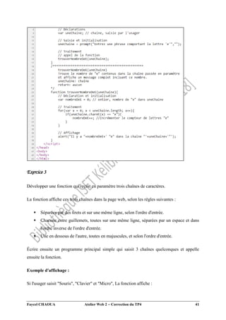 Faycel CHAOUA Atelier Web 2  Correction du TP4 41
Exercice 3
Développer une fonction qui reçoit en paramètre trois chaînes de caractères.
La fonction affiche ces trois chaînes dans la page web, selon les règles suivantes :
 Séparées par des tirets et sur une même ligne, selon l'ordre d'entrée.
 Chacune entre guillemets, toutes sur une même ligne, séparées par un espace et dans
l'ordre inverse de l'ordre d'entrée.
 Une en dessous de l'autre, toutes en majuscules, et selon l'ordre d'entrée.
Écrire ensuite un programme principal simple qui saisit 3 chaînes quelconques et appelle
ensuite la fonction.
Exemple d'affichage :
Si l'usager saisit "Souris", "Clavier" et "Micro", La fonction affiche :
 