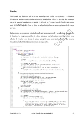 Faycel CHAOUA Atelier Web 2  Correction du TP4 43
Exercice 4
Développer une fonction qui reçoit en paramètre une chaîne de caractères. La fonction
détermine si la chaîne reçue contient un nombre hexadécimal valide. La fonction doit retourner
true si le nombre hexadécimal est valide et false s'il ne l'est pas. Les chiffres hexadécimaux
sont: 0123456789abcdef. Pour ce faire, on a besoin d'utiliser certaines méthodes de la classe
String.
Écrire ensuite un programme principal simple qui va saisir un nombre hexadécimal et va appeler
la fonction. Le programme utilise la valeur retournée par la fonction (true ou false) pour
afficher le résultat sous forme de phrase complète dans une fenêtre d'alerte. Le nombre
hexadécimal affiché doit être entièrement en majuscules.
 
