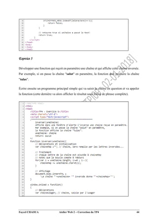 Faycel CHAOUA Atelier Web 2  Correction du TP4 44
Exercice 5
Développer une fonction qui reçoit en paramètre une chaîne et qui affiche cette chaîne inversée.
Par exemple, si on passe la chaîne "salut" en paramètre, la fonction doit produire la chaîne
"tulas".
Écrire ensuite un programme principal simple qui va saisir la chaîne en question et va appeler
la fonction (cette dernière va alors afficher le résultat sous forme de phrase complète).
 