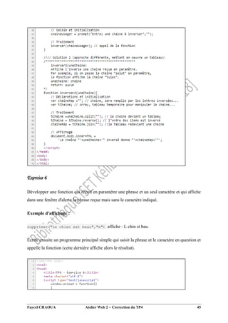 Faycel CHAOUA Atelier Web 2  Correction du TP4 45
Exercice 6
Développer une fonction qui reçoit en paramètre une phrase et un seul caractère et qui affiche
dans une fenêtre d'alerte la phrase reçue mais sans le caractère indiqué.
Exemple d'affichage :
supprimer("Le chien est beau","e") affiche : L chin st bau.
Écrire ensuite un programme principal simple qui saisit la phrase et le caractère en question et
appelle la fonction (cette dernière affiche alors le résultat).
 
