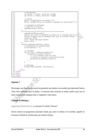 Faycel CHAOUA Atelier Web 2  Correction du TP4 46
Exercice 7
Développer une fonction qui reçoit en paramètre une chaîne et un nombre qui représente l'indice
d'une lettre contenue dans la chaîne. La fonction doit retourner la même chaîne mais sans la
lettre à la position indiquée (elle a "supprimé" cette lettre).
Exemple d'affichage :
supprimer("bonjour",3) va retourner la chaîne "bonour"
Écrire ensuite un programme principal simple qui saisit la chaîne et le nombre, appelle la
fonction et affiche le résultat dans une fenêtre d'alerte.
 
