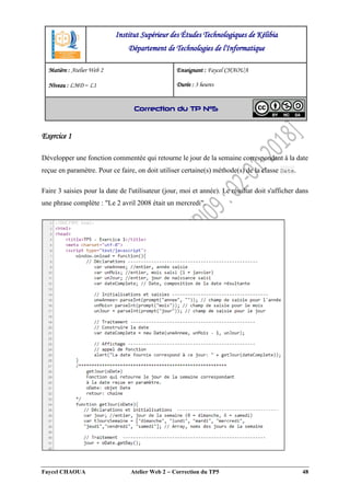 Faycel CHAOUA Atelier Web 2  Correction du TP5 48
Exercice 1
Développer une fonction commentée qui retourne le jour de la semaine correspondant à la date
reçue en paramètre. Pour ce faire, on doit utiliser certaine(s) méthode(s) de la classe Date.
Faire 3 saisies pour la date de l'utilisateur (jour, moi et année). Le résultat doit s'afficher dans
une phrase complète : "Le 2 avril 2008 était un mercredi".
Institut Supérieur des Études Technologiques de Kélibia
Département de Technologies de l'Informatique
Matière : Atelier Web 2
Niveau : LMD ‒ L1
Enseignant : Faycel CHAOUA
Durée : 3 heures
Correction du TP N°5
 