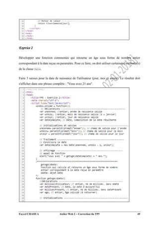 Faycel CHAOUA Atelier Web 2  Correction du TP5 49
Exercice 2
Développer une fonction commentée qui retourne un âge sous forme de nombre entier
correspondant à la date reçue en paramètre. Pour ce faire, on doit utiliser certaine(s) méthode(s)
de la classe Date.
Faire 3 saisies pour la date de naissance de l'utilisateur (jour, moi et année). Le résultat doit
s'afficher dans une phrase complète : "Vous avez 21 ans".
 