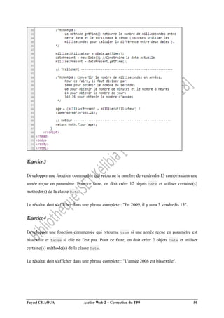 Faycel CHAOUA Atelier Web 2  Correction du TP5 50
Exercice 3
Développer une fonction commentée qui retourne le nombre de vendredis 13 compris dans une
année reçue en paramètre. Pour ce faire, on doit créer 12 objets Date et utiliser certaine(s)
méthode(s) de la classe Date.
Le résultat doit s'afficher dans une phrase complète : "En 2009, il y aura 3 vendredis 13".
Exercice 4
Développer une fonction commentée qui retourne true si une année reçue en paramètre est
bissextile et false si elle ne l'est pas. Pour ce faire, on doit créer 2 objets Date et utiliser
certaine(s) méthode(s) de la classe Date.
Le résultat doit s'afficher dans une phrase complète : "L'année 2008 est bissextile".
 