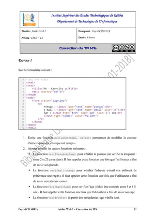 Faycel CHAOUA Atelier Web 2  Correction du TP6 51
Exercice 1
Soit le formulaire suivant :
1. Écrire une fonction surligne(champ, erreur) permettant de modifier la couleur
d'arrière-plan des champs mal remplis.
2. Ajouter ensuite les quatre fonctions suivantes :
 La fonction verifPseudo(champ) pour vérifier le pseudo (on vérifie la longueur :
entre 2 et 25 caractères). Il faut appeler cette fonction une fois que l'utilisateur a fini
de saisir son pseudo.
 La fonction verifMail(champ) pour vérifier l'adresse e-mail (en utilisant de
préférence une regex). Il faut appeler cette fonction une fois que l'utilisateur a fini
de saisir son adresse e-mail.
 La fonction verifAge(champ) pour vérifier l'âge (il doit être compris entre 5 et 111
ans). Il faut appeler cette fonction une fois que l'utilisateur a fini de saisir son âge.
 La fonction verifForm(f) (à partir des précédentes) qui vérifie tout.
Institut Supérieur des Études Technologiques de Kélibia
Département de Technologies de l'Informatique
Matière : Atelier Web 2
Niveau : LMD ‒ L1
Enseignant : Faycel CHAOUA
Durée : 3 heures
Correction du TP N°6
 