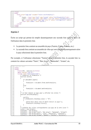 Faycel CHAOUA Atelier Web 2  Correction du TP6 53
Exercice 2
Écrire un script qui permet de remplir dynamiquement une seconde liste selon le choix de
l'utilisateur dans la première liste.
 La première liste contient un ensemble de pays (Tunisie, France, Canada, etc.)
 La seconde liste contient un ensemble de villes qui sont chargées dynamiquement selon
le pays sélectionné dans la première liste.
Par exemple, si l’utilisateur sélectionne "Tunisie" dans la première liste, la seconde liste va
contenir les valeurs suivantes "Tunis", "Ben Arous", "Mannouba", "Ariana", etc.
 