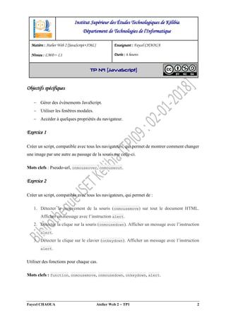 Faycel CHAOUA Atelier Web 2  TP1 2
Objectifs spécifiques
 Gérer des événements JavaScript.
 Utiliser les fenêtres modales.
 Accéder à quelques propriétés du navigateur.
Exercice 1
Créer un script, compatible avec tous les navigateurs, qui permet de montrer comment changer
une image par une autre au passage de la souris sur celle-ci.
Mots clefs : Pseudo-url, onmouseover, onmouseout.
Exercice 2
Créer un script, compatible avec tous les navigateurs, qui permet de :
1. Détecter le mouvement de la souris (onmousemove) sur tout le document HTML.
Afficher un message avec l’instruction alert.
2. Détecter la clique sur la souris (onmousedown). Afficher un message avec l’instruction
alert.
3. Détecter la clique sur le clavier (onkeydown). Afficher un message avec l’instruction
alert.
Utiliser des fonctions pour chaque cas.
Mots clefs : function, onmousemove, onmousedown, onkeydown, alert.
Institut Supérieur des Études Technologiques de Kélibia
Département de Technologies de l'Informatique
Matière : Atelier Web 2 [JavaScript+XML]
Niveau : LMD ‒ L1
Enseignant : Faycel CHAOUA
Durée : 6 heures
TP N°1 [JavaScript]
 
