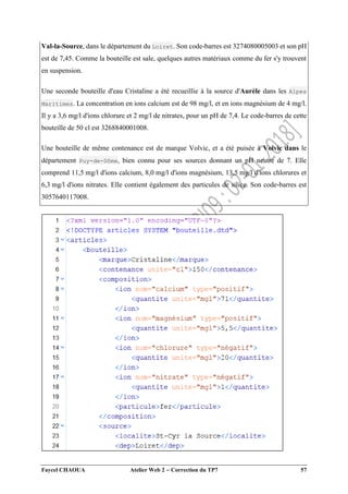 Faycel CHAOUA Atelier Web 2  Correction du TP7 57
Val-la-Source, dans le département du Loiret. Son code-barres est 3274080005003 et son pH
est de 7,45. Comme la bouteille est sale, quelques autres matériaux comme du fer s'y trouvent
en suspension.
Une seconde bouteille d'eau Cristaline a été recueillie à la source d'Aurèle dans les Alpes
Maritimes. La concentration en ions calcium est de 98 mg/l, et en ions magnésium de 4 mg/l.
Il y a 3,6 mg/l d'ions chlorure et 2 mg/l de nitrates, pour un pH de 7,4. Le code-barres de cette
bouteille de 50 cl est 3268840001008.
Une bouteille de même contenance est de marque Volvic, et a été puisée à Volvic dans le
département Puy-de-Dôme, bien connu pour ses sources donnant un pH neutre de 7. Elle
comprend 11,5 mg/l d'ions calcium, 8,0 mg/l d'ions magnésium, 13,5 mg/l d'ions chlorures et
6,3 mg/l d'ions nitrates. Elle contient également des particules de silice. Son code-barres est
3057640117008.
 