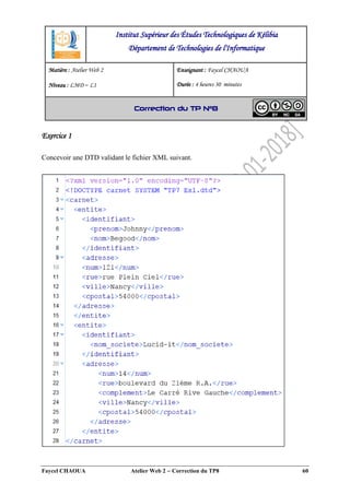 Faycel CHAOUA Atelier Web 2  Correction du TP8 60
Exercice 1
Concevoir une DTD validant le fichier XML suivant.
Institut Supérieur des Études Technologiques de Kélibia
Département de Technologies de l'Informatique
Matière : Atelier Web 2
Niveau : LMD ‒ L1
Enseignant : Faycel CHAOUA
Durée : 4 heures 30 minutes
Correction du TP N°8
 