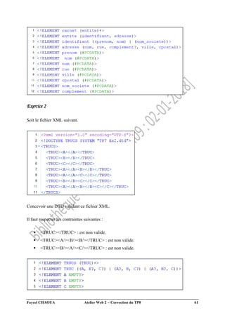 Faycel CHAOUA Atelier Web 2  Correction du TP8 61
Exercice 2
Soit le fichier XML suivant.
Concevoir une DTD validant ce fichier XML.
Il faut respecter les contraintes suivantes :
 <TRUC></TRUC> : est non valide.
 <TRUC><A/><B/><B/></TRUC> : est non valide.
 <TRUC><B/><A/><C/></TRUC> : est non valide.
 