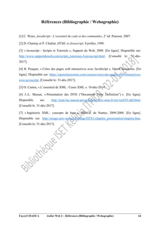 Faycel CHAOUA Atelier Web 2  Références (Bibliographie / Webographie) 64
Références (Bibliographie / Webographie)
[1] C. Wenz, JavaScript : L’essentiel du code et des commandes, 2e
éd. Pearson. 2007.
[2] D. Charnay et P. Chaléat, HTML et Javascript. Eyrolles, 1998.
[3] « Javascript - Scripts et Tutoriels », Support du Web, 2009. [En ligne]. Disponible sur:
http://www.supportduweb.com/scripts_tutoriaux-4-javascript.html. [Consulté le: 31-déc-
2017].
[4] B. Pesquet, « Créez des pages web interactives avec JavaScript », OpenClassrooms. [En
ligne]. Disponible sur: https://openclassrooms.com/courses/creez-des-pages-web-interactives-
avec-javascript. [Consulté le: 31-déc-2017].
[5] O. Carton, « L’essentiel de XML : Cours XML ». 18-déc-2014.
[6] J.-L. Massat, « Présentation des DTD (“Document Type Definition”) ». [En ligne].
Disponible sur: http://jean-luc.massat.perso.luminy.univ-amu.fr/ens/xml/03-dtd.html.
[Consulté le: 31-déc-2017].
[7] « Ingénierie XML : concepts de base », MIAGE de Nantes, 2009-2008. [En ligne].
Disponible sur: http://miage.univ-nantes.fr/miage/D2X1/chapitre_presentation/chapitre.htm.
[Consulté le: 31-déc-2017].
 