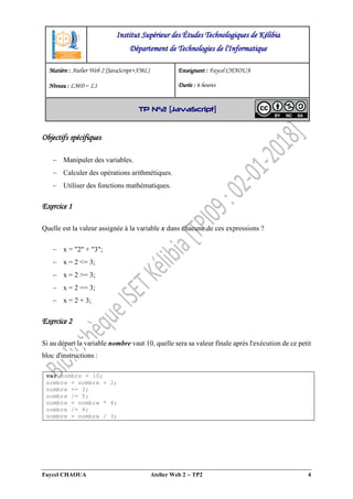 Faycel CHAOUA Atelier Web 2  TP2 4
Objectifs spécifiques
 Manipuler des variables.
 Calculer des opérations arithmétiques.
 Utiliser des fonctions mathématiques.
Exercice 1
Quelle est la valeur assignée à la variable x dans chacune de ces expressions ?
 x = "2" + "3";
 x = 2 <= 3;
 x = 2 >= 3;
 x = 2 == 3;
 x = 2 + 3;
Exercice 2
Si au départ la variable nombre vaut 10, quelle sera sa valeur finale après l'exécution de ce petit
bloc d'instructions :
var nombre = 10;
nombre = nombre + 2;
nombre += 3;
nombre /= 5;
nombre = nombre * 4;
nombre /= 4;
nombre = nombre / 3;
Institut Supérieur des Études Technologiques de Kélibia
Département de Technologies de l'Informatique
Matière : Atelier Web 2 [JavaScript+XML]
Niveau : LMD ‒ L1
Enseignant : Faycel CHAOUA
Durée : 6 heures
TP N°2 [JavaScript]
 