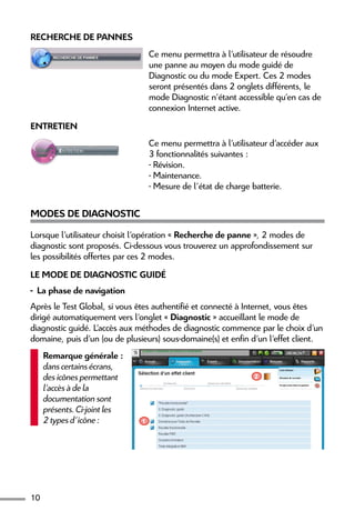 10
Recherche de pannes
Ce menu permettra à l’utilisateur de résoudre
une panne au moyen du mode guidé de
Diagnostic ou du mode Expert. Ces 2 modes
seront présentés dans 2 onglets différents, le
mode Diagnostic n’étant accessible qu’en cas de
connexion Internet active.
Entretien
Ce menu permettra à l’utilisateur d’accéder aux
3 fonctionnalités suivantes :
- Révision.
- Maintenance.
- Mesure de l’état de charge batterie.
Modes de diagnostic
Lorsque l’utilisateur choisit l’opération « Recherche de panne », 2 modes de
diagnostic sont proposés. Ci-dessous vous trouverez un approfondissement sur
les possibilités offertes par ces 2 modes.
Le mode de diagnostic guidé
-  La phase de navigation
Après le Test Global, si vous êtes authentifié et connecté à Internet, vous êtes
dirigé automatiquement vers l’onglet « Diagnostic » accueillant le mode de
diagnostic guidé. L’accès aux méthodes de diagnostic commence par le choix d’un
domaine, puis d’un (ou de plusieurs) sous-domaine(s) et enfin d’un l’effet client.
Remarque générale :
dans certains écrans,
des icônes permettant
l’accès à de la
documentation sont
présents. Ci-joint les
2 types d’icône : 1
2
 