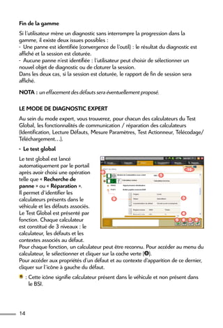 14
Fin de la gamme
Si l’utilisateur mène un diagnostic sans interrompre la progression dans la
gamme, il existe deux issues possibles :
-  Une panne est identifiée (convergence de l’outil) : le résultat du diagnostic est
affiché et la session est cloturée.
-  Aucune panne n’est identifiée : l’utilisateur peut choisir de sélectionner un
nouvel objet de diagnostic ou de cloturer la session.
Dans les deux cas, si la session est cloturée, le rapport de fin de session sera
affiché.
NOTA : un effacement des défauts sera éventuellement proposé.
Le mode de diagnostic Expert
Au sein du mode expert, vous trouverez, pour chacun des calculateurs du Test
Global, les fonctionnalités de communication / réparation des calculateurs
(Identification, Lecture Défauts, Mesure Paramètres, Test Actionneur, Télécodage/
Téléchargement…).
-  Le test global
Le test global est lancé
automatiquement par le portail
après avoir choisi une opération
telle que « Recherche de
panne » ou « Réparation ».
Il permet d’identifier les
calculateurs présents dans le
véhicule et les défauts associés.
Le Test Global est présenté par
fonction. Chaque calculateur
est constitué de 3 niveaux : le
calculateur, les défauts et les
contextes associés au défaut.
Pour chaque fonction, un calculateur peut être reconnu. Pour accéder au menu du
calculateur, le sélectionner et cliquer sur la coche verte ().
Pour accéder aux propriétés d’un défaut et au contexte d’apparition de ce dernier,
cliquer sur l’icône à gauche du défaut.
 : Cette icône signifie calculateur présent dans le véhicule et non présent dans
le BSI.
1
2
5
4
6 7 8
39
10
 