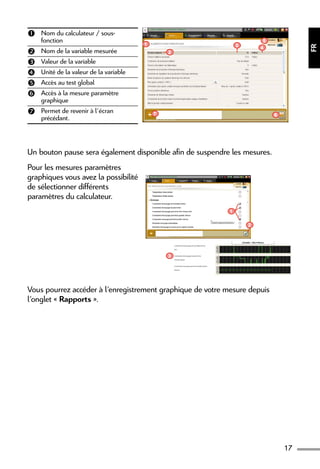 17
FR
 Nom du calculateur / sous-
fonction
 Nom de la variable mesurée
 Valeur de la variable
 Unité de la valeur de la variable
 Accès au test global
 Accès à la mesure paramètre
graphique
 Permet de revenir à l’écran
précédant.
2
4
6
3
5
1
7
Un bouton pause sera également disponible afin de suspendre les mesures.
Pour les mesures paramètres
graphiques vous avez la possibilité
de sélectionner différents
paramètres du calculateur.
1
2
3
Vous pourrez accéder à l’enregistrement graphique de votre mesure depuis
l’onglet « Rapports ».
 