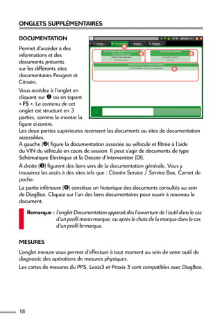 18
Onglets supplémentaires
Documentation
Permet d’accéder à des
informations et des
documents présents
sur les différents sites
documentaires Peugeot et
Citroën.
Vous accédez à l’onglet en
cliquant sur  ou en tapant
« F5 ». Le contenu de cet
onglet est structuré en 3
parties, comme le montre la
figure ci-contre.
Les deux parties supérieures recensent les documents ou sites de documentation
accessibles.
A gauche () figure la documentation associée au véhicule et filtrée à l’aide
du VIN du véhicule en cours de session. Il peut s’agir de documents de type
Schématique Electrique et le Dossier d'Intervention (DI).
A droite () figurent des liens vers de la documentation générale. Vous y
trouverez les accès à des sites tels que : Citroën Service / Service Box, Carnet de
poche.
La partie inférieure () constitue un historique des documents consultés au sein
de DiagBox. Cliquez sur l’un des liens documentaires pour ouvrir à nouveau le
document.
Remarque : l’onglet Documentation apparaît dès l’ouverture de l’outil dans le cas
d’un profil mono-marque, ou après le choix de la marque dans le cas
d’un profil bi-marque.
Mesures
L’onglet mesure vous permet d’effectuer à tout moment au sein de votre outil de
diagnostic des opérations de mesures physiques.
Les cartes de mesures du PPS, Lexia3 et Proxia 3 sont compatibles avec DiagBox.
3
4
1
2
 