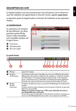 3
FR
Description de l’IHM
Le logiciel comporte une zone constante que vous retrouverez à tout moment au
cours de l’utilisation du logiciel (située en haut de l’écran), appelée superviseur.
La deuxième partie du logiciel évolue en fonction de l’utilisation et des opérations
choisies.
Le superviseur
Le superviseur est composé
de trois éléments. Les deux
premières parties (Partie
haute et volet rétractable)
sont accessibles quelque soit
le type d’écran :
 Partie Haute
 Volet Rétractable
 Barre des onglets
1
2 3
La partie haute
1 2 3 4 5 6 8 97 10
 Marque Logo de la marque
 Bandeau
d’information
Un bandeau d’information cliquable avec une zone d’affichage déroulante
diffusant des informations à l’attention des utilisateurs. Suivant le caractère
de l’information, le message change de couleur (rouge = très important,
jaune = important et vert = informatif). Ce bandeau permettra également
d’accéder aux notices d’utilisation de certaines fonctionnalités de l’outil.
 Bouton
de Télé-
mise à jour
Un bouton de télé-mise à jour vous permet de télécharger les améliorations
produit.
Lorsque l’outil est activé et dispose d’une connexion à Internet, le jeton des
télé-mises est accessible.
Cliquer sur le jeton ou tapez sur « F10 » pour rechercher les mises à
jour disponibles pour votre outil.
Si une mise à jour est disponible, l’icône du jeton sera bleue, et passera au
vert en cas de téléchargement avec succès, ou au rouge en cas d’échec.
 