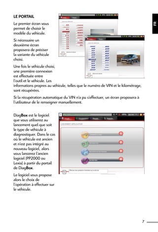 7
FR
Le Portail
Le premier écran vous
permet de choisir le
modèle du véhicule.
Si nécessaire un
deuxième écran
proposera de préciser
la variante du véhicule
choisi.
Une fois le véhicule choisi,
une première connexion
est effectuée entre
l’outil et le véhicule. Les
informations propres au véhicule, telles que le numéro de VIN et le kilométrage,
sont récupérées.
Si la récupération automatique du VIN n’a pu s’effectuer, un écran proposera à
l’utilisateur de le renseigner manuellement.
DiagBox est le logiciel
que vous utiliserez au
lancement quel que soit
le type de véhicule à
diagnostiquer. Dans le cas
où le véhicule est ancien
et n’est pas intégré au
nouveau logiciel, alors
vous lancerez l’ancien
logiciel (PP2000 ou
Lexia) à partir du portail
de DiagBox.
Le logiciel vous propose
alors le choix de
l’opération à effectuer sur
le véhicule.
1
2
3
4
 