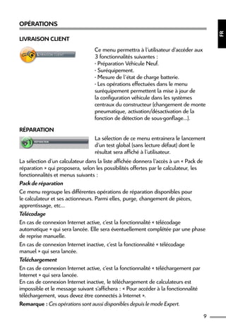 9
FR
Opérations
Livraison Client
Ce menu permettra à l’utilisateur d’accéder aux
3 fonctionnalités suivantes :
- Préparation Véhicule Neuf.
- Suréquipement.
- Mesure de l’état de charge batterie.
- Les opérations effectuées dans le menu
suréquipement permettent la mise à jour de
la configuration véhicule dans les systèmes
centraux du constructeur (changement de monte
pneumatique, activation/désactivation de la
fonction de détection de sous-gonflage...).
Réparation
La sélection de ce menu entrainera le lancement
d’un test global (sans lecture défaut) dont le
résultat sera affiché à l’utilisateur.
La sélection d’un calculateur dans la liste affichée donnera l’accès à un « Pack de
réparation » qui proposera, selon les possibilités offertes par le calculateur, les
fonctionnalités et menus suivants :
Pack de réparation
Ce menu regroupe les différentes opérations de réparation disponibles pour
le calculateur et ses actionneurs. Parmi elles, purge, changement de pièces,
apprentissage, etc...
Télécodage
En cas de connexion Internet active, c’est la fonctionnalité « télécodage
automatique » qui sera lancée. Elle sera éventuellement complétée par une phase
de reprise manuelle.
En cas de connexion Internet inactive, c’est la fonctionnalité « télécodage
manuel » qui sera lancée.
Téléchargement
En cas de connexion Internet active, c’est la fonctionnalité « téléchargement par
Internet » qui sera lancée.
En cas de connexion Internet inactive, le téléchargement de calculateurs est
impossible et le message suivant s’affichera : « Pour accéder à la fonctionnalité
téléchargement, vous devez être connectés à Internet ».
Remarque : Ces opérations sont aussi disponibles depuis le mode Expert.
 