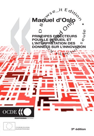 An
O
ECDBro
w
se_it E ditio
n
L e c tu
r
e
seule
yln
O
dae
R
Manuel d’Oslo
«
ISBN 92-64-01311-3
92 2005 11 2 P
Manuel d’Oslo
PRINCIPES DIRECTEURS POUR LE RECUEIL ET
L’INTERPRÉTATION DES DONNÉES SUR L’INNOVATION
La mesure des activités scientifiques
et technologiques
Évaluer l’ampleur des activités d’innovation, les caractéristiques des firmes menant ces
activités et les facteurs internes et systémiques qui les influencent est essentiel à la
conduite et à l’analyse des politiques de promotion de l’innovation. Le Manuel d’Oslo est la
principale source internationale de principes directeurs en matière de collecte et d’utilisation
d’informations sur les activités d’innovation dans l’industrie. Cette troisième édition tient
compte des progrès réalisés dans la compréhension du processus de l’innovation et de
son impact économique. Elle prend également en compte l’expérience acquise lors des
dernières vagues d’enquêtes sur l’innovation dans les pays de l’OCDE ainsi que dans les
pays non membres. Pour la première fois, le Manuel analyse l’innovation non technologique
et les liens entre les différents types d’innovation. Il contient en outre une annexe sur la
mise en œuvre des enquêtes d’innovation dans les pays en voie de développement.
-:HSTCQE=UVXVV:
www.oecd.org
Le texte complet de cet ouvrage est disponible en ligne aux adresses suivantes :
http://www.sourceocde.org/scienceTI/9264013113
http://www.sourceocde.org/statistiquessourcesmethodes/9264013113
Les utilisateurs ayant accès à tous les ouvrages en ligne de l’OCDE peuvent également y accéder via :
http://www.sourceocde.org/9264013113
SourceOCDE est une bibliothèque en ligne qui a reçu plusieurs récompenses. Elle contient les
livres, périodiques et bases de données statistiques de l’OCDE. Pour plus d’informations sur ce
service ou pour obtenir un accès temporaire gratuit, veuillez contacter votre bibliothécaire ou
SourceOECD@oecd.org.
3eéditionManueld’Oslo
PRINCIPES DIRECTEURS
POUR LE RECUEIL ET
L’INTERPRÉTATION DES
DONNÉES SUR L’INNOVATION
C O M M I S S I O N
E U R O P É E N N E
3e édition3e édition
C O M M I S S I O N
E U R O P É E N N E
An
O
ECDBro
w
se_it E ditio
n
L e c tu
r
e
seule
yln
O
dae
R
 