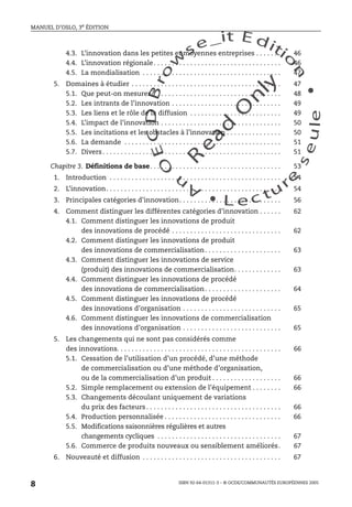 An
O
ECDBro
w
se_it E ditio
n
L e c tu
r
e
seule
yln
O
dae
R
MANUEL D’OSLO, 3e ÉDITION
ISBN 92-64-01311-3 – © OCDE/COMMUNAUTÉS EUROPÉENNES 2005
8
4.3. L’innovation dans les petites et moyennes entreprises . . . . . . . 46
4.4. L’innovation régionale. . . . . . . . . . . . . . . . . . . . . . . . . . . . . . . . . . . 46
4.5. La mondialisation . . . . . . . . . . . . . . . . . . . . . . . . . . . . . . . . . . . . . . 47
5. Domaines à étudier . . . . . . . . . . . . . . . . . . . . . . . . . . . . . . . . . . . . . . . . . 47
5.1. Que peut-on mesurer? . . . . . . . . . . . . . . . . . . . . . . . . . . . . . . . . . . 48
5.2. Les intrants de l’innovation . . . . . . . . . . . . . . . . . . . . . . . . . . . . . . 49
5.3. Les liens et le rôle de la diffusion . . . . . . . . . . . . . . . . . . . . . . . . . 49
5.4. L’impact de l’innovation . . . . . . . . . . . . . . . . . . . . . . . . . . . . . . . . . 50
5.5. Les incitations et les obstacles à l’innovation . . . . . . . . . . . . . . . 50
5.6. La demande . . . . . . . . . . . . . . . . . . . . . . . . . . . . . . . . . . . . . . . . . . . 51
5.7. Divers. . . . . . . . . . . . . . . . . . . . . . . . . . . . . . . . . . . . . . . . . . . . . . . . . 51
Chapitre 3. Définitions de base. . . . . . . . . . . . . . . . . . . . . . . . . . . . . . . . . . . . 53
1. Introduction . . . . . . . . . . . . . . . . . . . . . . . . . . . . . . . . . . . . . . . . . . . . . . . 54
2. L’innovation. . . . . . . . . . . . . . . . . . . . . . . . . . . . . . . . . . . . . . . . . . . . . . . . 54
3. Principales catégories d’innovation. . . . . . . . . . . . . . . . . . . . . . . . . . . . 56
4. Comment distinguer les différentes catégories d’innovation . . . . . . 62
4.1. Comment distinguer les innovations de produit
des innovations de procédé . . . . . . . . . . . . . . . . . . . . . . . . . . . . . . 62
4.2. Comment distinguer les innovations de produit
des innovations de commercialisation. . . . . . . . . . . . . . . . . . . . . 63
4.3. Comment distinguer les innovations de service
(produit) des innovations de commercialisation. . . . . . . . . . . . . 63
4.4. Comment distinguer les innovations de procédé
des innovations de commercialisation. . . . . . . . . . . . . . . . . . . . . 64
4.5. Comment distinguer les innovations de procédé
des innovations d’organisation . . . . . . . . . . . . . . . . . . . . . . . . . . . 65
4.6. Comment distinguer les innovations de commercialisation
des innovations d’organisation . . . . . . . . . . . . . . . . . . . . . . . . . . . 65
5. Les changements qui ne sont pas considérés comme
des innovations. . . . . . . . . . . . . . . . . . . . . . . . . . . . . . . . . . . . . . . . . . . . . 66
5.1. Cessation de l’utilisation d’un procédé, d’une méthode
de commercialisation ou d’une méthode d’organisation,
ou de la commercialisation d’un produit . . . . . . . . . . . . . . . . . . . 66
5.2. Simple remplacement ou extension de l’équipement . . . . . . . . 66
5.3. Changements découlant uniquement de variations
du prix des facteurs . . . . . . . . . . . . . . . . . . . . . . . . . . . . . . . . . . . . . 66
5.4. Production personnalisée . . . . . . . . . . . . . . . . . . . . . . . . . . . . . . . . 66
5.5. Modifications saisonnières régulières et autres
changements cycliques . . . . . . . . . . . . . . . . . . . . . . . . . . . . . . . . . . 67
5.6. Commerce de produits nouveaux ou sensiblement améliorés. 67
6. Nouveauté et diffusion . . . . . . . . . . . . . . . . . . . . . . . . . . . . . . . . . . . . . . 67
 